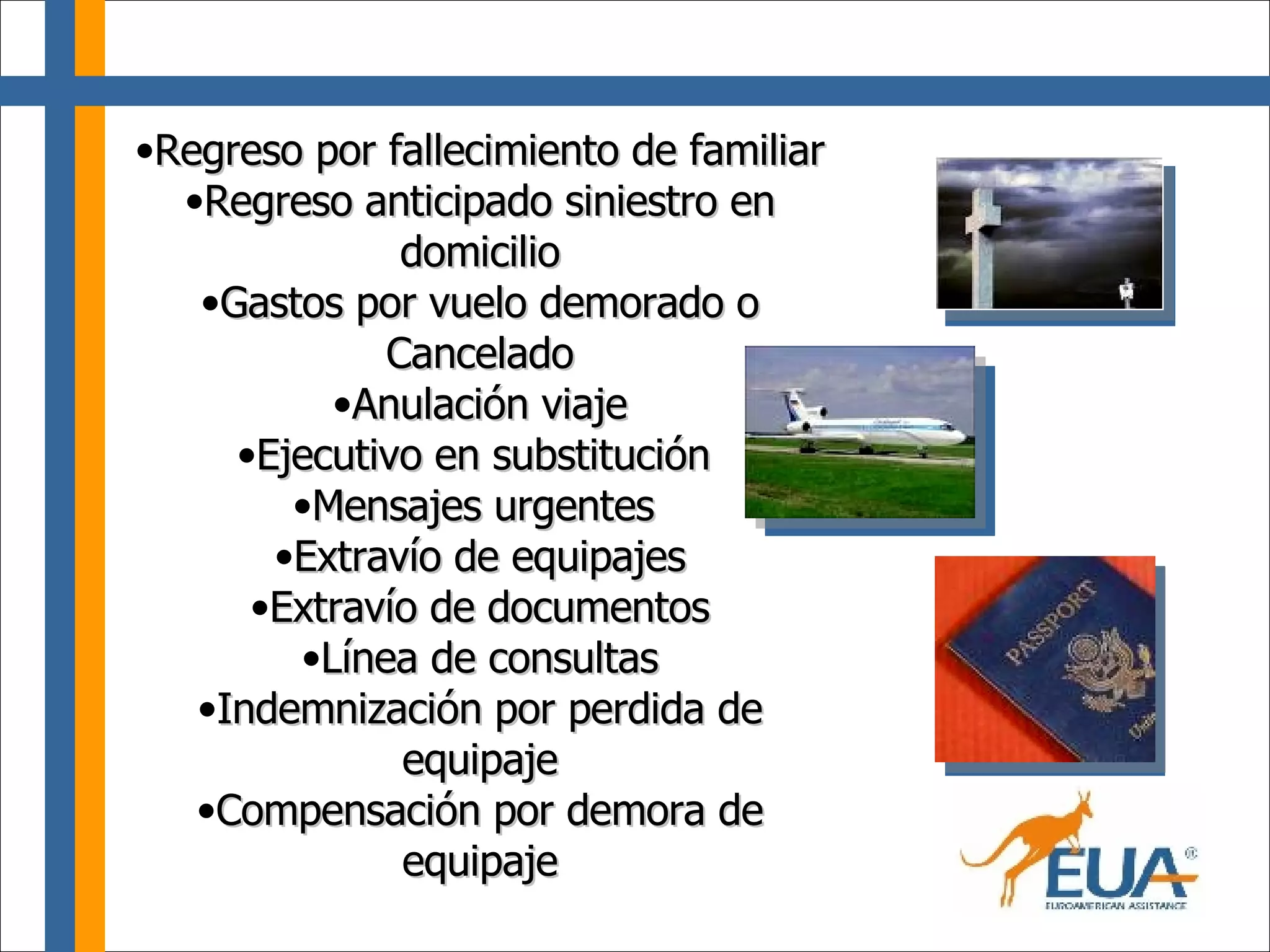 Regreso por fallecimiento de familiar Regreso anticipado siniestro en domicilio Gastos por vuelo demorado o Cancelado Anulación viaje Ejecutivo en substitución  Mensajes urgentes  Extravío de equipajes Extravío de documentos Línea de consultas Indemnización por perdida de equipaje Compensación por demora de equipaje 