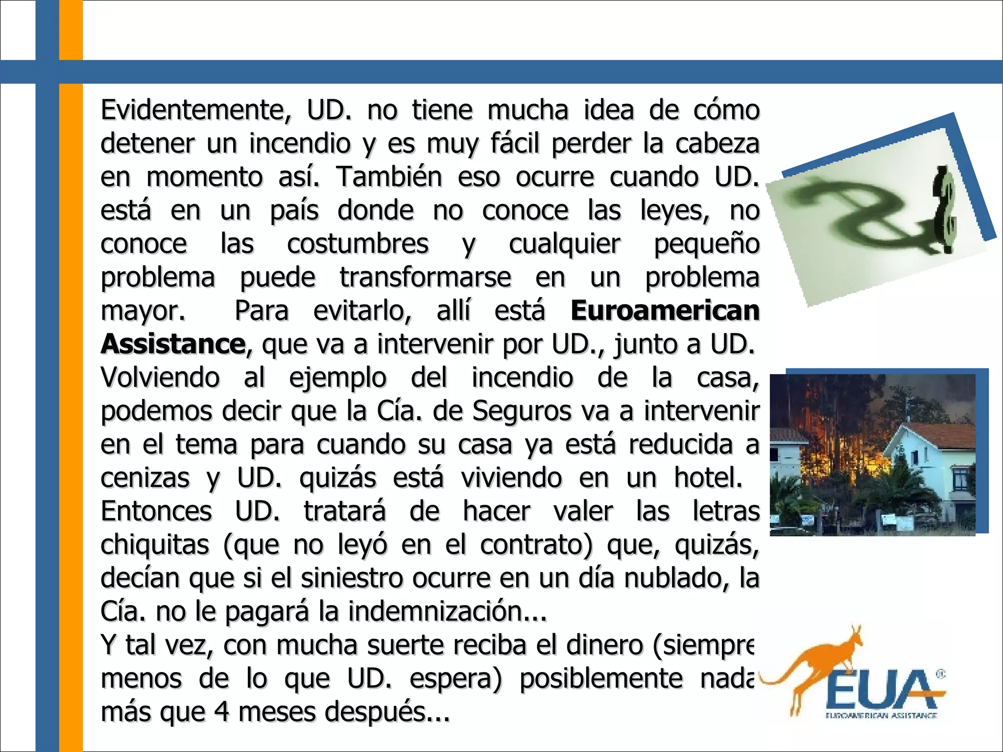 Evidentemente, UD. no tiene mucha idea de cómo detener un incendio y es muy fácil perder la cabeza en momento así. También eso ocurre cuando UD. está en un país donde no conoce las leyes, no conoce las costumbres y cualquier pequeño problema puede transformarse en un problema mayor.  Para evitarlo, allí está  Euroamerican Assistance ,   que va a intervenir por UD., junto a UD. Volviendo al ejemplo del incendio de la casa, podemos decir que la Cía. de Seguros va a intervenir en el tema para cuando su casa ya está reducida a cenizas y UD. quizás está viviendo en un hotel.  Entonces UD. tratará de hacer valer las letras chiquitas (que no leyó en el contrato) que, quizás, decían que si el siniestro ocurre en un día nublado, la Cía. no le pagará la indemnización... Y tal vez, con mucha suerte reciba el dinero (siempre menos de lo que UD. espera) posiblemente nada más que 4 meses después... 