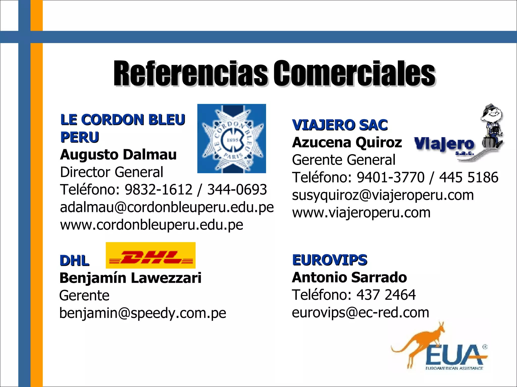 Referencias Comerciales EUROVIPS Antonio Sarrado  Teléfono: 437 2464 [email_address] LE CORDON BLEU  PERU Augusto Dalmau Director General Teléfono: 9832-1612 / 344-0693 [email_address] www.cordonbleuperu.edu.pe VIAJERO SAC Azucena Quiroz Gerente General Teléfono: 9401-3770 / 445 5186 [email_address] www.viajeroperu.com DHL Benjamín Lawezzari Gerente [email_address] 