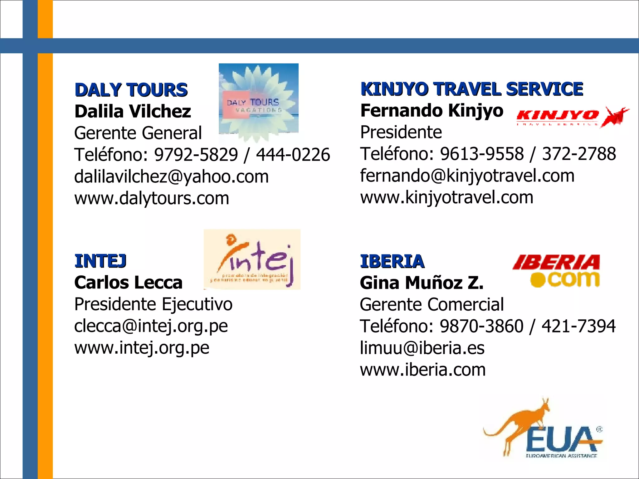 DALY TOURS Dalila Vilchez Gerente General Teléfono: 9792-5829 / 444-0226 [email_address] www.dalytours.com KINJYO TRAVEL SERVICE Fernando Kinjyo   Presidente Teléfono: 9613-9558 / 372-2788 [email_address] www.kinjyotravel.com IBERIA Gina Muñoz Z. Gerente Comercial Teléfono: 9870-3860 / 421-7394 [email_address] www.iberia.com INTEJ Carlos Lecca Presidente Ejecutivo [email_address] www.intej.org.pe 