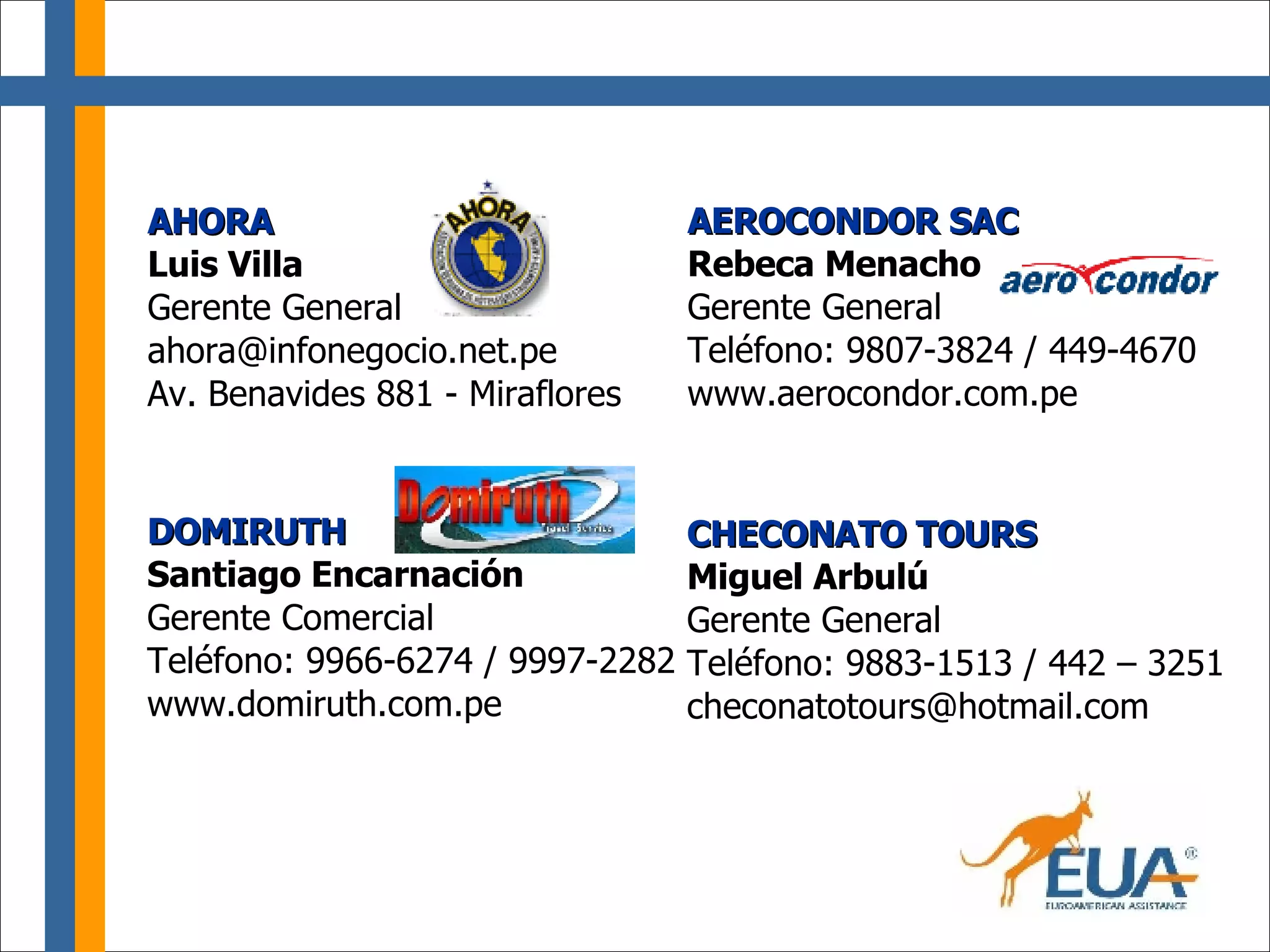 AHORA Luis Villa Gerente General [email_address] Av. Benavides 881 - Miraflores CHECONATO TOURS Miguel Arbulú Gerente General Teléfono: 9883-1513 / 442 – 3251 [email_address] AEROCONDOR SAC Rebeca Menacho Gerente General Teléfono: 9807-3824 / 449-4670 www.aerocondor.com.pe DOMIRUTH Santiago Encarnación Gerente Comercial Teléfono: 9966-6274 / 9997-2282 www.domiruth.com.pe 