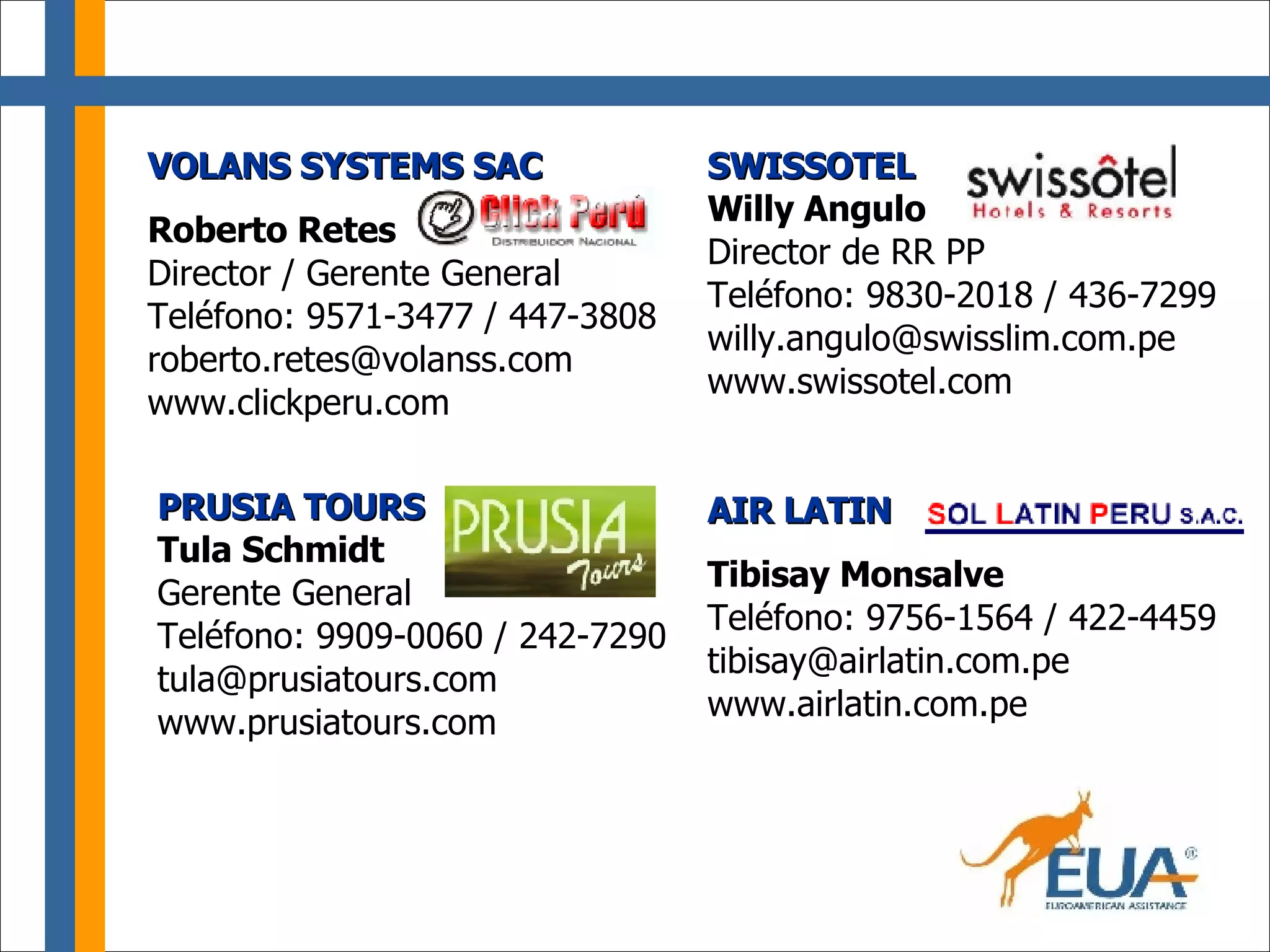 VOLANS SYSTEMS SAC Roberto Retes Director / Gerente General Teléfono: 9571-3477 / 447-3808 [email_address] www.clickperu.com AIR LATIN Tibisay Monsalve Teléfono: 9756-1564 / 422-4459 [email_address] www.airlatin.com.pe PRUSIA TOURS Tula Schmidt Gerente General Teléfono: 9909-0060 / 242-7290 [email_address] www.prusiatours.com SWISSOTEL Willy Angulo Director de RR PP Teléfono: 9830-2018 / 436-7299 [email_address] www.swissotel.com 