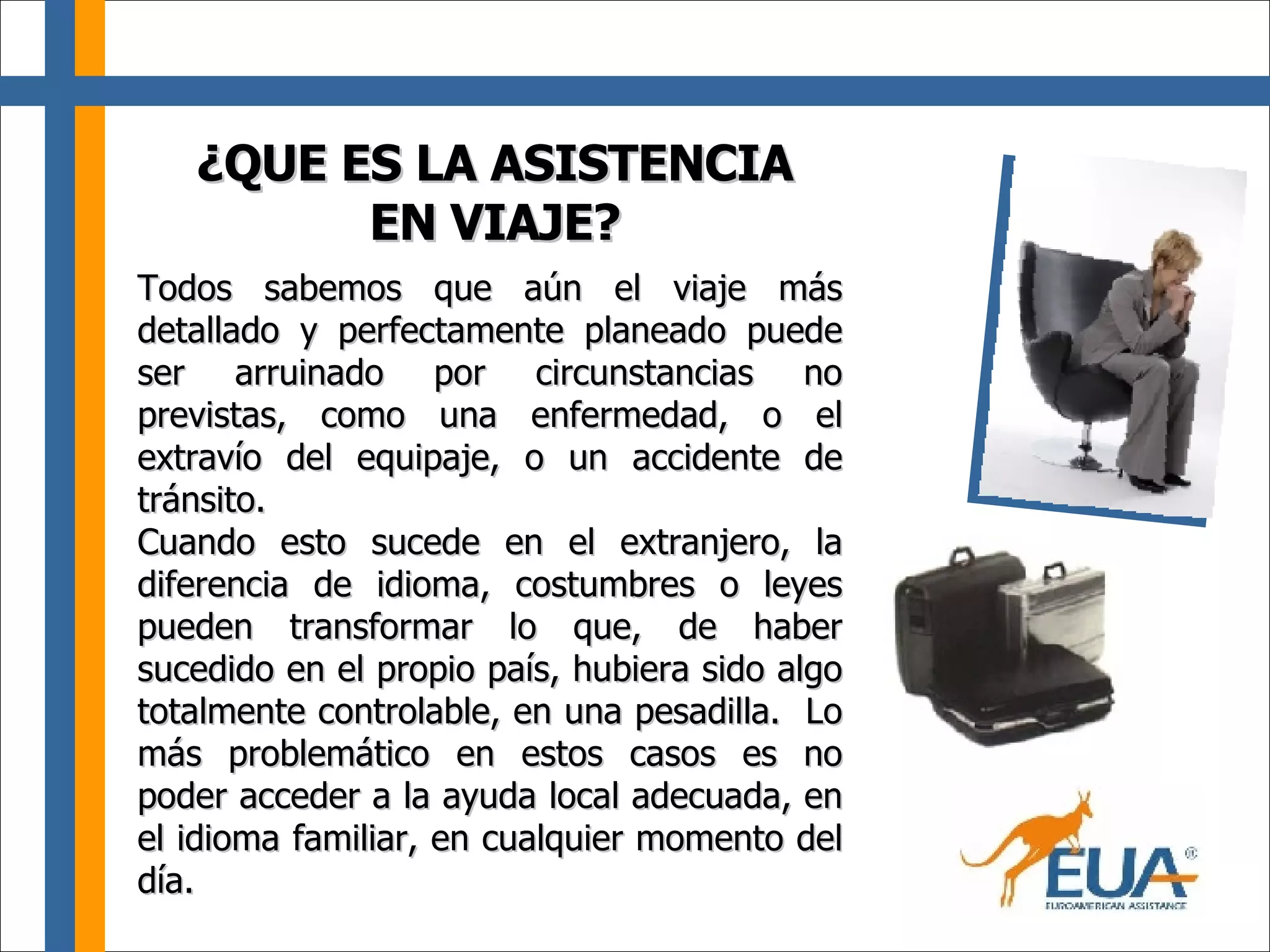 Todos sabemos que aún el viaje más detallado y perfectamente planeado puede ser arruinado por circunstancias no previstas, como una enfermedad, o el extravío del equipaje, o un accidente de tránsito. Cuando esto sucede en el extranjero, la diferencia de idioma, costumbres o leyes pueden transformar lo que, de haber sucedido en el propio país, hubiera sido algo totalmente controlable, en una pesadilla.  Lo más problemático en estos casos es no poder acceder a la ayuda local adecuada, en el idioma familiar, en cualquier momento del día. ¿QUE ES LA ASISTENCIA EN VIAJE? 