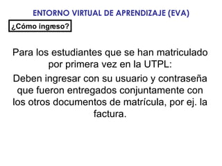 ENTORNO VIRTUAL DE APRENDIZAJE (EVA) Para los estudiantes que se han matriculado por primera vez en la UTPL: Deben ingresar con su usuario y contraseña que fueron entregados conjuntamente con los otros documentos de matrícula, por ej. la factura. ¿Cómo ingreso? 