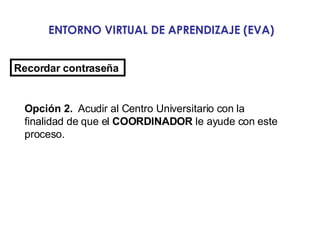 ENTORNO VIRTUAL DE APRENDIZAJE (EVA) Recordar contraseña   Opción 2.   Acudir al Centro Universitario con la finalidad de que el  COORDINADOR  le ayude con este proceso.  