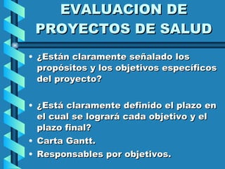 EVALUACION DE PROYECTOS DE SALUD ¿Están claramente señalado los propósitos y los objetivos específicos del proyecto? ¿Está claramente definido el plazo en el cual se logrará cada objetivo y el plazo final? Carta Gantt. Responsables por objetivos. 