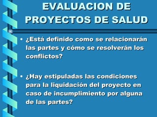 EVALUACION DE PROYECTOS DE SALUD ¿Está definido como se relacionarán las partes y cómo se resolverán los conflictos? ¿Hay estipuladas las condiciones para la liquidación del proyecto en caso de incumplimiento por alguna de las partes?  