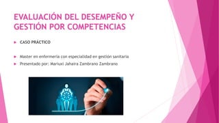 EVALUACIÓN DEL DESEMPEÑO Y
GESTIÓN POR COMPETENCIAS
 CASO PRÁCTICO
 Master en enfermería con especialidad en gestión sanitaria
 Presentado por: Mariuxi Jahaira Zambrano Zambrano
 