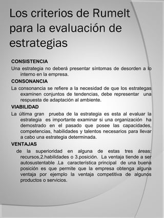 Los criterios de Rumelt
para la evaluación de
estrategias
CONSISTENCIA
Una estrategia no deberá presentar síntomas de desorden a lo
    interno en la empresa.
CONSONANCIA
La consonancia se refiere a la necesidad de que los estrategas
    examinen conjuntos de tendencias, debe representar una
    respuesta de adaptación al ambiente.
VIABILIDAD
La última gran prueba de la estrategia es esta al evaluar la
    estrategia es importante examinar si una organización ha
    demostrado en el pasado que posee las capacidades,
    competencias, habilidades y talentos necesarios para llevar
    a cabo una estrategia determinada.
VENTAJAS
  de la superioridad en alguna de estas tres áreas:
    recursos,2.habilidades o 3.posición. La ventaja tiende a ser
    autosustentable .La característica principal de una buena
    posición es que permite que la empresa obtenga alguna
    ventaja por ejemplo la ventaja competitiva de algunos
    productos o servicios.
 