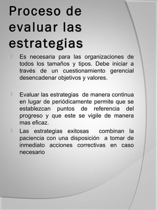 Proceso de
evaluar las
estrategias
   Es necesaria para las organizaciones de
    todos los tamaños y tipos. Debe iniciar a
    través de un cuestionamiento gerencial
    desencadenar objetivos y valores.

   Evaluar las estrategias de manera continua
    en lugar de periódicamente permite que se
    establezcan puntos de referencia del
    progreso y que este se vigile de manera
    mas eficaz.
   Las estrategias exitosas     combinan la
    paciencia con una disposición a tomar de
    inmediato acciones correctivas en caso
    necesario
 