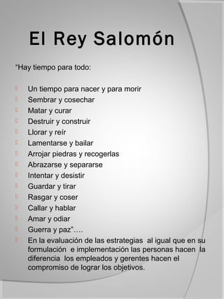 El Rey Salomón
“Hay tiempo para todo:

   Un tiempo para nacer y para morir
   Sembrar y cosechar
   Matar y curar
   Destruir y construir
   Llorar y reír
   Lamentarse y bailar
   Arrojar piedras y recogerlas
   Abrazarse y separarse
   Intentar y desistir
   Guardar y tirar
   Rasgar y coser
   Callar y hablar
   Amar y odiar
   Guerra y paz”….
   En la evaluación de las estrategias al igual que en su
    formulación e implementación las personas hacen la
    diferencia los empleados y gerentes hacen el
    compromiso de lograr los objetivos.
 