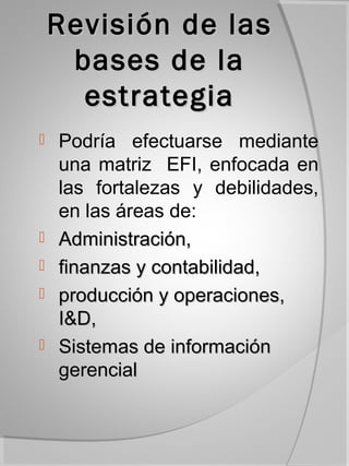 Revisión de las
     bases de la
      estrategia
   Podría efectuarse mediante
    una matriz EFI, enfocada en
    las fortalezas y debilidades,
    en las áreas de:
   Administración,
   finanzas y contabilidad,
   producción y operaciones,
    I&D,
   Sistemas de información
    gerencial
 