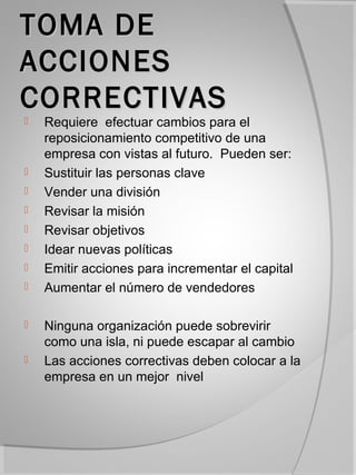TOMA DE
ACCIONES
CORRECTIVAS
   Requiere efectuar cambios para el
    reposicionamiento competitivo de una
    empresa con vistas al futuro. Pueden ser:
   Sustituir las personas clave
   Vender una división
   Revisar la misión
   Revisar objetivos
   Idear nuevas políticas
   Emitir acciones para incrementar el capital
   Aumentar el número de vendedores

   Ninguna organización puede sobrevirir
    como una isla, ni puede escapar al cambio
   Las acciones correctivas deben colocar a la
    empresa en un mejor nivel
 