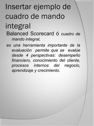 Insertar ejemplo de
cuadro de mando
integral
Balanced Scorecard ó cuadro de
  mando integral,
es una herramienta importante de la
  evaluación permite que se evalúe
  desde 4 perspectivas: desempeño
  financiero, conocimiento del cliente,
  procesos internos del negocio,
  aprendizaje y crecimiento.
 