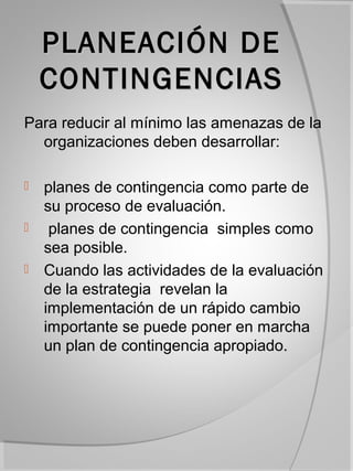 PLANEACIÓN DE
    CONTINGENCIAS
Para reducir al mínimo las amenazas de la
  organizaciones deben desarrollar:

   planes de contingencia como parte de
    su proceso de evaluación.
    planes de contingencia simples como
    sea posible.
   Cuando las actividades de la evaluación
    de la estrategia revelan la
    implementación de un rápido cambio
    importante se puede poner en marcha
    un plan de contingencia apropiado.
 