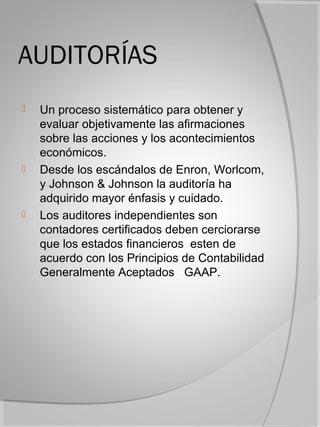 AUDITORÍAS
   Un proceso sistemático para obtener y
    evaluar objetivamente las afirmaciones
    sobre las acciones y los acontecimientos
    económicos.
   Desde los escándalos de Enron, Worlcom,
    y Johnson & Johnson la auditoría ha
    adquirido mayor énfasis y cuidado.
   Los auditores independientes son
    contadores certificados deben cerciorarse
    que los estados financieros esten de
    acuerdo con los Principios de Contabilidad
    Generalmente Aceptados GAAP.
 