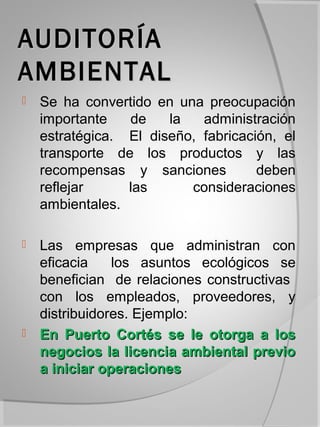 AUDITORÍA
AMBIENTAL
   Se ha convertido en una preocupación
    importante   de    la   administración
    estratégica. El diseño, fabricación, el
    transporte de los productos y las
    recompensas y sanciones          deben
    reflejar     las      consideraciones
    ambientales.

   Las empresas que administran con
    eficacia    los asuntos ecológicos se
    benefician de relaciones constructivas
    con los empleados, proveedores, y
    distribuidores. Ejemplo:
   En Puerto Cortés se le otorga a los
    negocios la licencia ambiental previo
    a iniciar operaciones
 