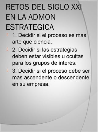 RETOS DEL SIGLO XXI
EN LA ADMON
ESTRATEGICA
 1. Decidir si el proceso es mas
  arte que ciencia.
 2. Decidir si las estrategias
  deben estar visibles u ocultas
  para los grupos de interés.
 3. Decidir si el proceso debe ser
  mas ascendente o descendente
  en su empresa.
 