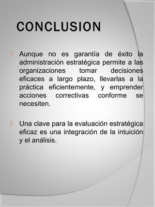 CONCLUSION
   Aunque no es garantía de éxito la
    administración estratégica permite a las
    organizaciones     tomar     decisiones
    eficaces a largo plazo, llevarlas a la
    práctica eficientemente, y emprender
    acciones correctivas conforme se
    necesiten.

   Una clave para la evaluación estratégica
    eficaz es una integración de la intuición
    y el análisis.
 