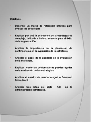 Objetivos:

•   Describir un marco de referencia práctico para
    evaluar las estrategias

•   Explicar por qué la evaluación de la estrategia es
    compleja, delicada e incluso esencial para el éxito
    de la organización

•   Analizar la importancia de la planeación de
    contingencias en la evaluación de la estrategia

•   Analizar el papel de la auditoría en la evaluación
    de la estrategia.

•   Explicar como las computadoras pueden ayudar
    en la evaluación de las estrategias

•   Analizar el cuadro de mando integral o Balanced
    Scoredcard

•   Analizar tres retos del siglo        XXI    en la
    administración estratégica.
 