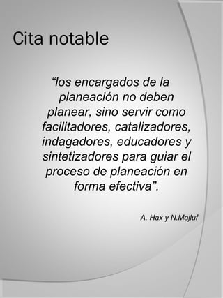 Cita notable

     “los encargados de la
       planeación no deben
    planear, sino servir como
   facilitadores, catalizadores,
   indagadores, educadores y
   sintetizadores para guiar el
    proceso de planeación en
           forma efectiva”.

                      A. Hax y N.Majluf
 