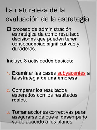 La naturaleza de la
evaluación de la estrategia
El proceso de administración
   estratégica da como resultado
   decisiones que pueden tener
   consecuencias significativas y
   duraderas.

Incluye 3 actividades básicas:

1.   Examinar las bases subyacentes a
     la estrategia de una empresa.

2.   Comparar los resultados
     esperados con los resultados
     reales.

3.   Tomar acciones correctivas para
     asegurarse de que el desempeño
     va de acuerdo a los planes
 