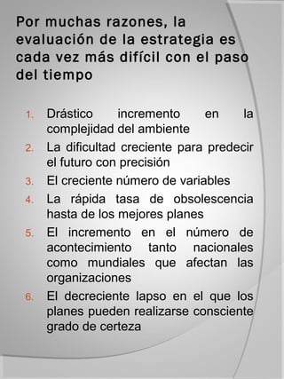 Por muchas razones, la
evaluación de la estrategia es
cada vez más difícil con el paso
del tiempo

 1.   Drástico     incremento     en     la
      complejidad del ambiente
 2.   La dificultad creciente para predecir
      el futuro con precisión
 3.   El creciente número de variables
 4.   La rápida tasa de obsolescencia
      hasta de los mejores planes
 5.   El incremento en el número de
      acontecimiento tanto nacionales
      como mundiales que afectan las
      organizaciones
 6.   El decreciente lapso en el que los
      planes pueden realizarse consciente
      grado de certeza
 