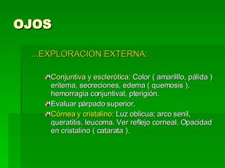 OJOS ...EXPLORACION EXTERNA: Conjuntiva y esclerótica:  Color ( amarilllo, pálida ) eritema, secreciones, edema ( quemosis ), hemorragia conjuntival, pterigión. Evaluar párpado superior. Córnea y cristalino:  Luz oblicua; arco senil, queratitis, leucoma. Ver reflejo corneal. Opacidad en cristalino ( catarata ). 