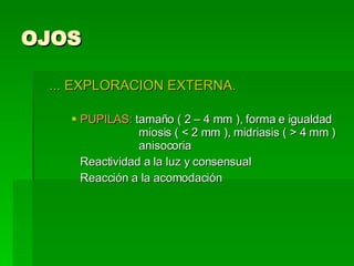 OJOS ... EXPLORACION EXTERNA. PUPILAS:  tamaño ( 2 – 4 mm ), forma e igualdad   miosis ( < 2 mm ), midriasis ( > 4 mm )   anisocoria Reactividad a la luz y consensual Reacción a la acomodación  