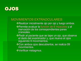 OJOS MOVIMIENTOS EXTRAOCULARES: Realizar inicialmente ojo por ojo y luego ambos. Permite evaluar la  función de 6 músculos  y al inervación de los correspondientes pares craneales. Pedir al paciente que se tape un ojo, que observe el dedo del examinador y, que mueva el ojos siguiendo 6 movimientos. Con ambos ojos descubiertos, se realiza 09 movimientos. Verificar nistagmus.  
