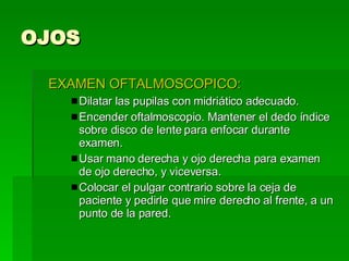 OJOS EXAMEN OFTALMOSCOPICO: Dilatar las pupilas con midriático adecuado. Encender oftalmoscopio. Mantener el dedo índice sobre disco de lente para enfocar durante examen. Usar mano derecha y ojo derecha para examen de ojo derecho, y viceversa. Colocar el pulgar contrario sobre la ceja de paciente y pedirle que mire derecho al frente, a un punto de la pared. 