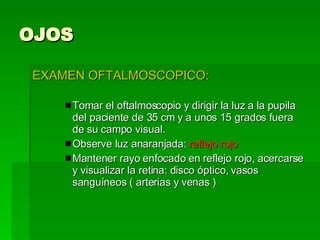 OJOS EXAMEN OFTALMOSCOPICO: Tomar el oftalmoscopio y dirigir la luz a la pupila del paciente de 35 cm y a unos 15 grados fuera de su campo visual. Observe luz anaranjada:  reflejo rojo Mantener rayo enfocado en reflejo rojo, acercarse y visualizar la retina: disco óptico, vasos sanguíneos ( arterias y venas )  