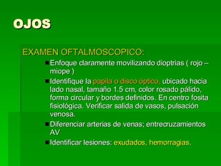 OJOS EXAMEN OFTALMOSCOPICO: Enfoque claramente movilizando dioptrias ( rojo – miope ) Identifique la  papila o disco óptico,  ubicado hacia lado nasal, tamaño 1.5 cm, color rosado pálido, forma circular y bordes definidos. En centro fosita fisiológica. Verificar salida de vasos, pulsación venosa. Diferenciar arterias de venas; entrecruzamientos AV Identificar lesiones:  exudados, hemorragias . 