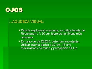 OJOS ...AGUDEZA VISUAL: Para la exploración cercana, se utiliza tarjeta de Rosenbaum. A 30 cm, leyendo las líneas más cercanas. En caso de de 20/200, deterioro importante. Utilizar cuenta dedos a 30 cm, 15 cm; movimientos de mano y percepción de luz. 