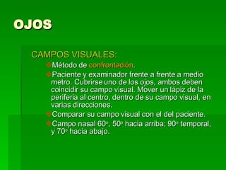 OJOS CAMPOS VISUALES: Método de  confrontación . Paciente y examinador frente a frente a medio metro. Cubrirse uno de los ojos, ambos deben coincidir su campo visual. Mover un lápiz de la periferia al centro, dentro de su campo visual, en varias direcciones.  Comparar su campo visual con el del paciente. Campo nasal 60 o , 50 o  hacia arriba; 90 o  temporal, y 70 o  hacia abajo.  