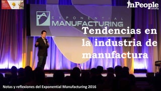 Tendencias en
la industria de
manufactura
Notas y reflexiones del Exponential Manufacturing 2016
 