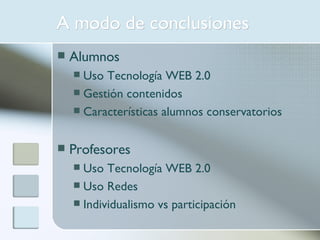 A modo de conclusiones Alumnos Uso Tecnología WEB 2.0 Gestión contenidos Características alumnos conservatorios Profesores Uso Tecnología WEB 2.0 Uso Redes Individualismo vs participación 