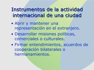 Instrumentos   de  la actividad internacional de una ciudad Abrir y mantener una representación en el extranjero. Desarrollar misiones políticas, comerciales o culturales. Firmar entendimientos ,  acuerdos de cooperación bilaterales o hermanamientos. 