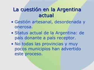 La cuestión en la Argentina actual   Gestión artesanal,  desordenada  y onerosa. Status actual de la Argentina: de país donante a país receptor .   No todas las provincias y muy pocos municipios han advertido este proceso.  