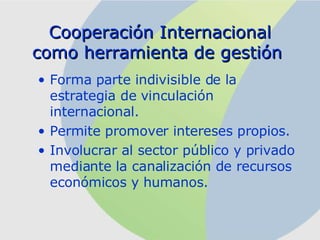 Cooperación Internacional como herramienta de gestión  F orma parte indivisible de la estrategia de vinculación internacional .   P ermite promover intereses propios .   I nvolucrar al sector público y privado mediante la canalización de recursos económicos y humanos.  