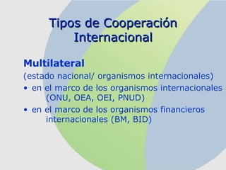 Multilateral (estado nacional/ organismos internacionales) en el marco de los organismos internacionales  (ONU, OEA, OEI, PNUD) en el marco de los organismos financieros  internacionales (BM, BID) Tipos de Cooperación Internacional 