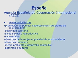 España Agencia Española de Cooperación Internacional (AECI) Áreas prioritarias - promoción de pymes/ exportaciones (programa de microcréditos) -seguridad sanitaria -salud sexual y reproductiva -saneamiento -derechos de la mujer e igualdad de oportunidades -derechos humanos -medio ambiente / desarrollo sostenible -patrimonio cultural 