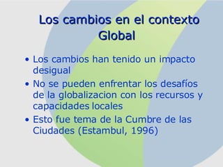 Los cambios en el contexto Global   Los cambios han tenido un impacto desigual No se pueden enfrentar los desafíos de la globalizacion con los recursos y capacidades locales Esto fue tema de la Cumbre de las Ciudades (Estambul, 1996) 