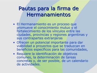 Pautas para la firma de Hermanamientos El Hermanamiento es un proceso que promueve el conocimiento mutuo y el fortalecimiento de los vínculos entre las ciudades, provincias y regiones argentinas y sus contrapartes extranjeras   Ofrecen un  potencial importante para dar viabilidad a proyectos que se traduzcan en beneficios específicos para las comunidades,   Requiere la identificación de objetivos comunes, la determinación de tareas concretas y, de ser posible, de un calendario de actividades.  