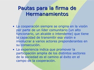 Pautas para la firma de Hermanamientos La cooperación siempre se origina en la visión por parte de un líder comunitario (un alto funcionario, un alcalde o intendente) que tiene la capacidad de transmitir esa visión e involucrar a varios actores preponderantes en su consecución.  La experiencia indica que promover la participación amplia de los distintos sectores de la sociedad es el camino al éxito en el campo de la cooperación. 