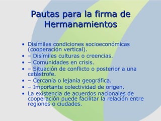Pautas para la firma de Hermanamientos Disímiles condiciones socioeconómicas (cooperación vertical). –  Disímiles culturas o creencias. –  Comunidades en crisis. –  Situación de conflicto o posterior a una catástrofe. –  Cercanía o lejanía geográfica. –  Importante colectividad de origen. La existencia de acuerdos nacionales de cooperación puede facilitar la relación entre regiones o ciudades. 
