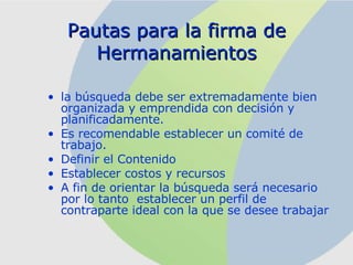 Pautas para la firma de Hermanamientos la búsqueda debe ser extremadamente bien organizada y emprendida con decisión y planificadamente . Es recomendable establecer un comité de trabajo. Definir el Contenido Establecer costos y recursos A fin de orientar la búsqueda será necesario por lo tanto  establecer un perfil de contraparte ideal con la que se desee trabajar   
