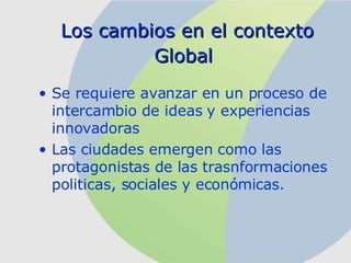 Los cambios en el contexto Global   Se requiere avanzar en un proceso de intercambio de ideas y experiencias innovadoras Las ciudades emergen como las protagonistas de las trasnformaciones politicas, sociales y económicas. 