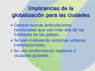 Implicancias de la globalización para las ciudades   Genera nuevas articulaciones territoriales que van más allá de las fronteras de los países. Se van modelando sistemas urbanos transnacionales. Se van conformando regiones y ciudades globales .   