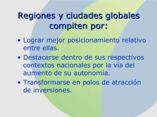 R egiones y ciudades globales compiten por : Lograr mejor posicionamiento relativo entre ellas. Destacarse dentro de sus respectivos contextos nacionales por la vía del aumento de su autonomía. Transformarse en polos de atracción de inversiones. 